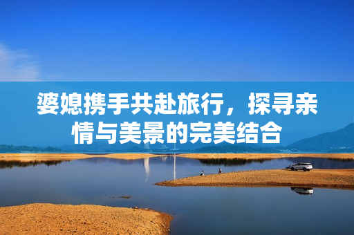 婆媳携手共赴旅行，探寻亲情与美景的完美结合