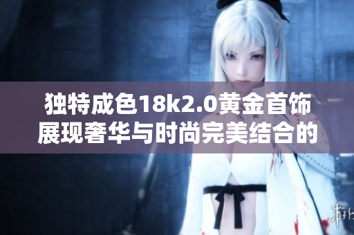 独特成色18k2.0黄金首饰展现奢华与时尚完美结合的魅力
