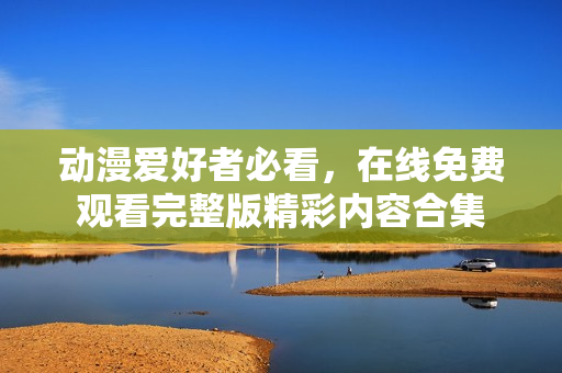 动漫爱好者必看，在线免费观看完整版精彩内容合集
