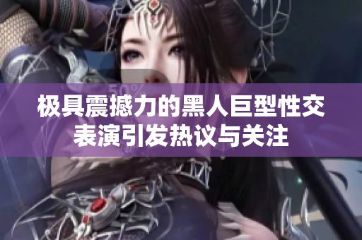 极具震撼力的黑人巨型性交表演引发热议与关注
