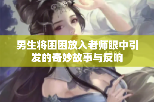男生将困困放入老师眼中引发的奇妙故事与反响
