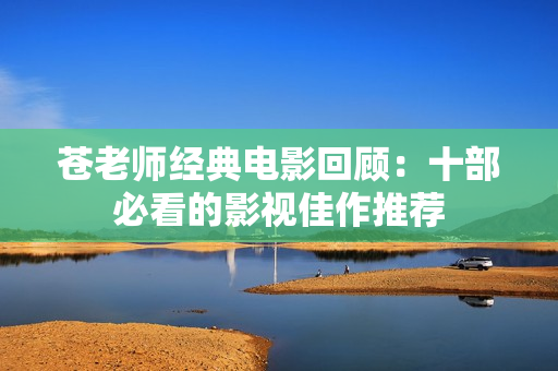苍老师经典电影回顾：十部必看的影视佳作推荐
