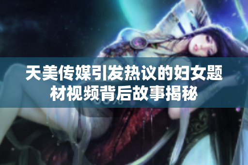 天美传媒引发热议的妇女题材视频背后故事揭秘
