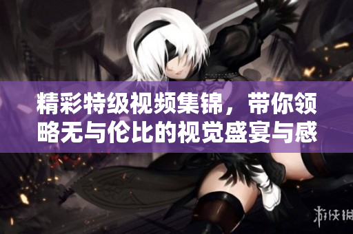 精彩特级视频集锦，带你领略无与伦比的视觉盛宴与感官享受