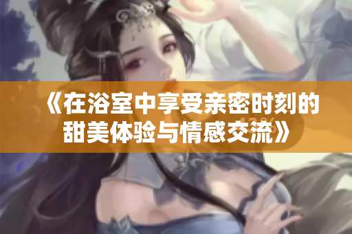 《在浴室中享受亲密时刻的甜美体验与情感交流》