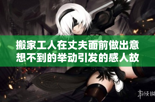搬家工人在丈夫面前做出意想不到的举动引发的感人故事