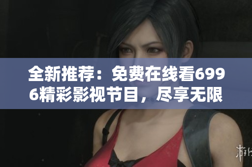 全新推荐：免费在线看6996精彩影视节目，尽享无限娱乐乐趣