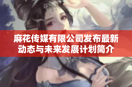 麻花传媒有限公司发布最新动态与未来发展计划简介