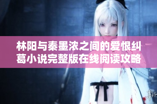 林阳与秦墨浓之间的爱恨纠葛小说完整版在线阅读攻略