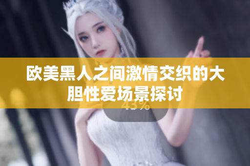 欧美黑人之间激情交织的大胆性爱场景探讨