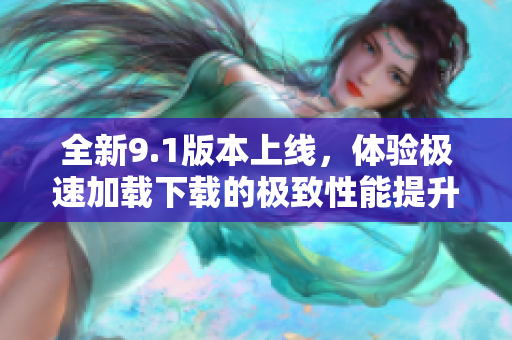 全新9.1版本上线，体验极速加载下载的极致性能提升
