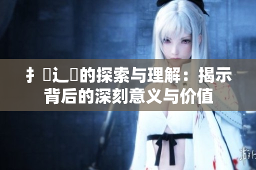 扌喿辶畐的探索与理解：揭示背后的深刻意义与价值