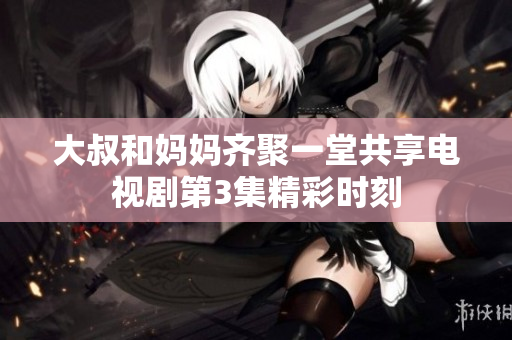 大叔和妈妈齐聚一堂共享电视剧第3集精彩时刻