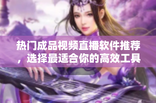热门成品视频直播软件推荐，选择最适合你的高效工具