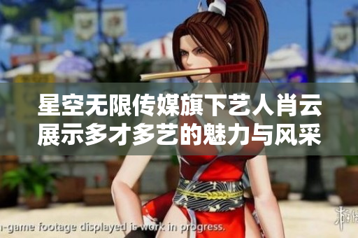星空无限传媒旗下艺人肖云展示多才多艺的魅力与风采