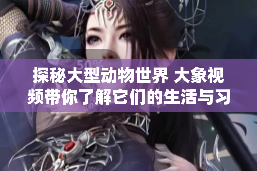 探秘大型动物世界 大象视频带你了解它们的生活与习性