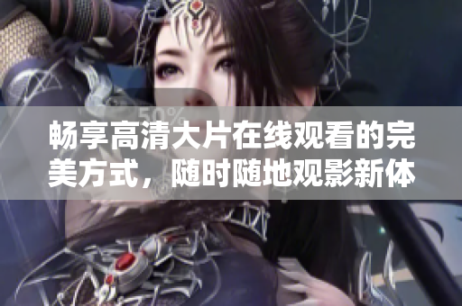 畅享高清大片在线观看的完美方式，随时随地观影新体验
