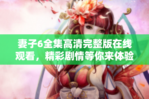 妻子6全集高清完整版在线观看，精彩剧情等你来体验