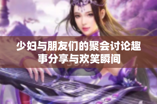 少妇与朋友们的聚会讨论趣事分享与欢笑瞬间