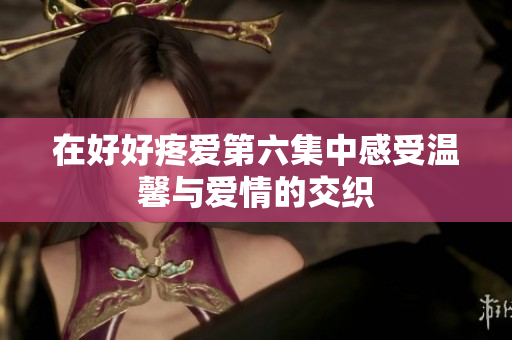 在好好疼爱第六集中感受温馨与爱情的交织