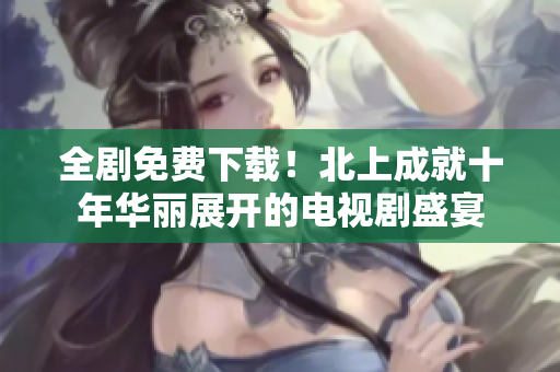 全剧免费下载！北上成就十年华丽展开的电视剧盛宴