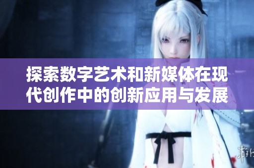 探索数字艺术和新媒体在现代创作中的创新应用与发展趋势
