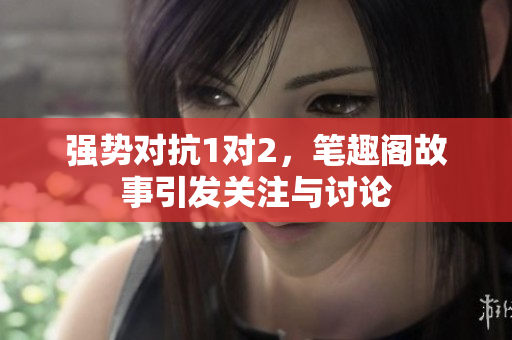 强势对抗1对2，笔趣阁故事引发关注与讨论