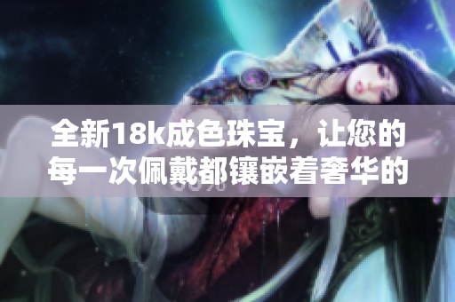 全新18k成色珠宝，让您的每一次佩戴都镶嵌着奢华的时光