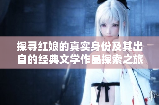 探寻红娘的真实身份及其出自的经典文学作品探索之旅