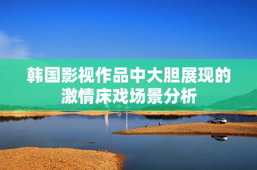 韩国影视作品中大胆展现的激情床戏场景分析