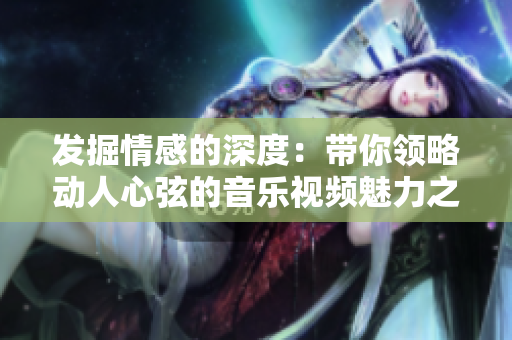 发掘情感的深度：带你领略动人心弦的音乐视频魅力之旅