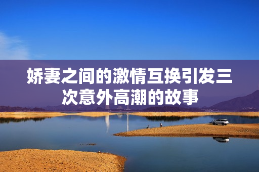 娇妻之间的激情互换引发三次意外高潮的故事