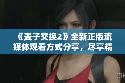 《麦子交换2》全新正版流媒体观看方式分享，尽享精彩无阻碍