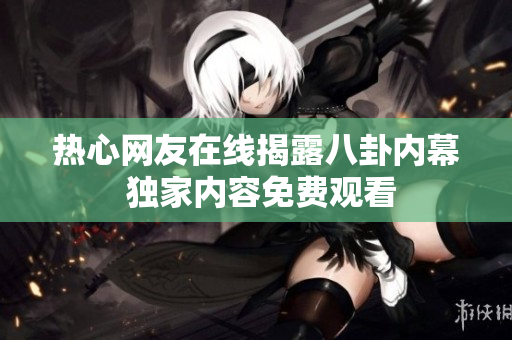 热心网友在线揭露八卦内幕 独家内容免费观看
