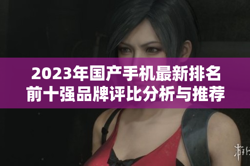 2023年国产手机最新排名前十强品牌评比分析与推荐