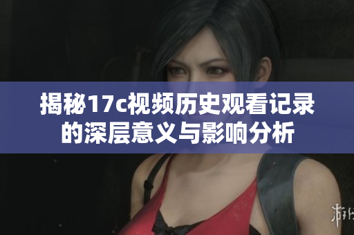 揭秘17c视频历史观看记录的深层意义与影响分析