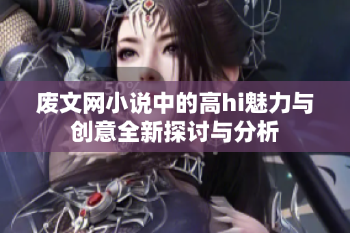 废文网小说中的高hi魅力与创意全新探讨与分析