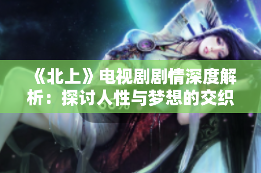 《北上》电视剧剧情深度解析：探讨人性与梦想的交织之旅