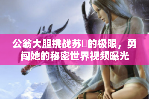 公翁大胆挑战苏玥的极限，勇闯她的秘密世界视频曝光