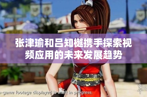张津瑜和吕知樾携手探索视频应用的未来发展趋势