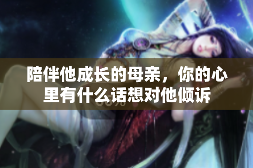 陪伴他成长的母亲，你的心里有什么话想对他倾诉