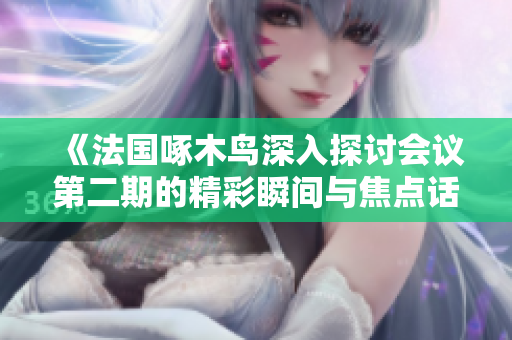 《法国啄木鸟深入探讨会议第二期的精彩瞬间与焦点话题》
