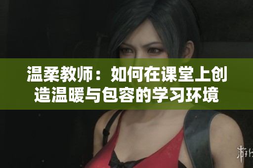 温柔教师：如何在课堂上创造温暖与包容的学习环境