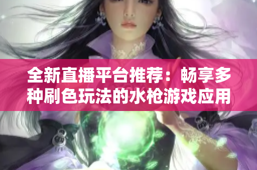 全新直播平台推荐：畅享多种刷色玩法的水枪游戏应用大全
