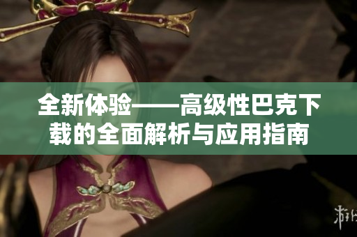 全新体验——高级性巴克下载的全面解析与应用指南