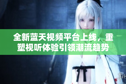 全新蓝天视频平台上线，重塑视听体验引领潮流趋势