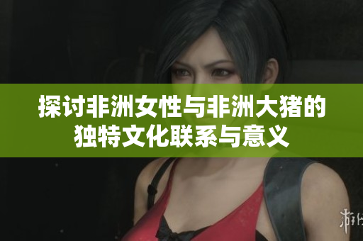 探讨非洲女性与非洲大猪的独特文化联系与意义
