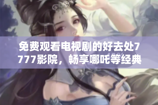 免费观看电视剧的好去处7777影院，畅享哪吒等经典影视作品