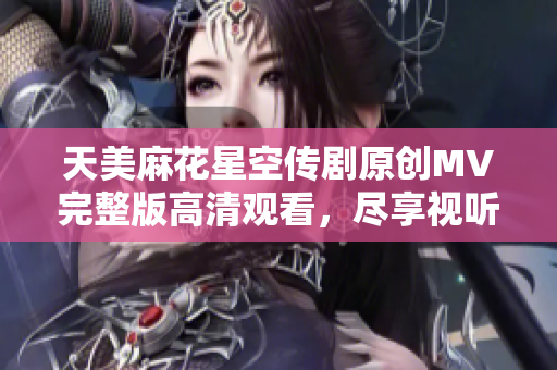 天美麻花星空传剧原创MV完整版高清观看，尽享视听盛宴