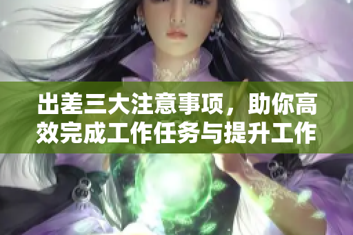 出差三大注意事项，助你高效完成工作任务与提升工作体验